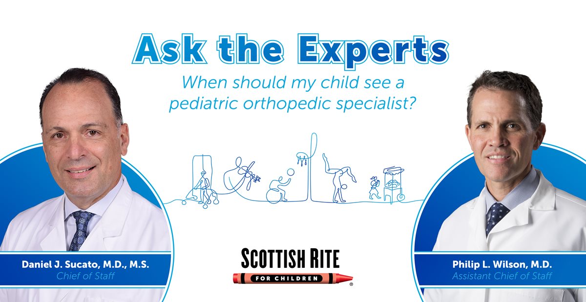 A poster that says ask the experts when should my child see a pediatric orthopedic specialist | Ask the Experts When should my child see a pediatric orthopedic specialist? Daniel J. Sucato, M.D. M.S. Chief of Staff SCOTTISH RITE FOR CHILDREN R Philip L. Wilson, M.D. Assistant Chief of Staff